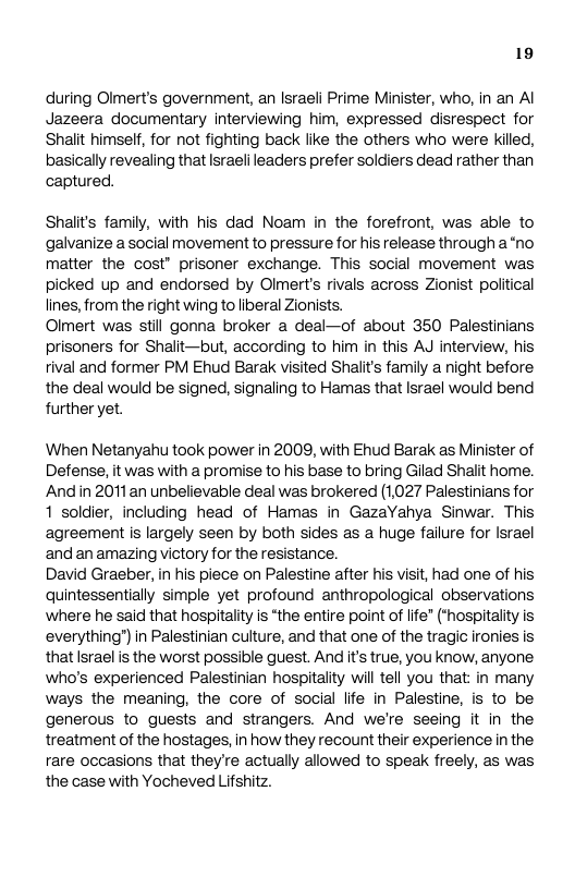 19 during Olmert’s government, an Israeli Prime Minister, who, in an Al Jazeera documentary interviewing him, expressed disrespect for Shait himseff, for not fighting back like the others who were killed, basically revealing that Israeli leaders prefer soldiers dead rather than captured. Shalits family, with his dad Noam in the forefront, was able to galvanize a social movement to pressure for his release through a“no matter the cost” prisoner exchange. This social movement was picked up and endorsed by Olmert’s rivals across Zionist political lines, from the right wing to liberal Zionists. Olmert was still gonna broker a deal—of about 350 Palestinians prisoners for Shalit—but, according to him in this AJ interview, his rival and former PM Ehud Barak visited Shalit’s family a night before. the deal would be signed, signaling to Hamas that Israel would bend further yet. When Netanyahu took power in 2009, with Ehud Barak as Minister of Defense, it was with a promise to his base to bring Gilad Shalit home. Andin 2011an unbelievable deal was brokered (1027 Palestinians for 1 soldier, including head of Hamas in GazaYahya Sinwar. This agreement is largely seen by both sides as a huge failure for srael and an amazing victory for the resistance. David Graeber, i his piece on Palestine after his visit, had one of his quintessentially simple yet profound anthropological observations ‘where he said that hospitality is “the entire point of ife” (*hospitality is everything®) in Palestinian culture, and that one of the tragic ironies is that Israel is the worst possible guest. And its true, you know, anyone who’s experienced Palestinian hospitality will tell you that: in many ways the meaning, the core of social lfe in Palestine, is to be generous to guests and strangers. And we’re seeing it in the treatment of the hostages, in how they recount their experience in the rare occasions that they’re actually allowed to speak freely, as was the case with Yocheved Lifshitz.